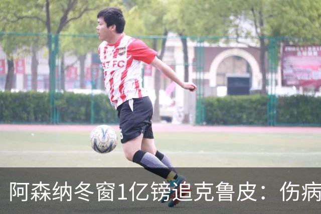 阿森纳冬窗1亿镑追克鲁皮：伤病风险下的争冠豪赌